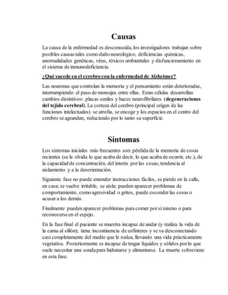 Causas 
La causa de la enfermedad es desconocida, los investigadores trabajan sobre 
posibles causas tales como daño neurológico, deficiencias químicas, 
anormalidades genéticas, virus, tóxicos ambientales y disfuncionamiento en 
el sistema de inmunodeficiencia. 
¿Qué sucede en el cerebro con la enfermedad de Alzheimer? 
Las neuronas que controlan la memoria y el pensamiento están deterioradas, 
interrumpiendo el paso de mensajes entre ellas. Estas células desarrollan 
cambios distintivos: placas seniles y haces neurofibrilares (degeneraciones 
del tejido cerebral). La corteza del cerebro (principal origen de las 
funciones intelectuales) se atrofia, se encoge y los espacios en el centro del 
cerebro se agrandan, reduciendo por lo tanto su superficie. 
Síntomas 
Los síntomas iniciales más frecuentes son: pérdida de la memoria de cosas 
recientes (se le olvida lo que acaba de decir, lo que acaba de ocurrir, etc.), de 
la capacidad de concentración, del interés por las cosas; tendencia al 
aislamiento y a la desorientación. 
Siguiente fase no puede entender instrucciones fáciles, se pierde en la calle, 
en casa; se vuelve irritable, se aísla; pueden aparecer problemas de 
comportamiento, como agresividad o gritos, puede esconder las cosas o 
acusar a los demás. 
Finalmente pueden aparecer problemas para comer por sí mismo o para 
reconocerse en el espejo. 
En la fase final el paciente se muestra incapaz de andar (y realiza la vida de 
la cama al sillón); tiene incontinencia de esfínteres y se va desconectando 
casi completamente del medio que le rodea, llevando una vida prácticamente 
vegetativa. Posteriormente es incapaz de tragar líquidos y sólidos por lo que 
suele necesitar una sonda para hidratarse y alimentarse. La muerte sobreviene 
en esta fase. 
 