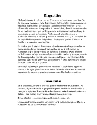 Diagnostico 
El diagnóstico de la enfermedad de Alzheimer se basa en una combinación 
de pruebas y exámenes. Debe diferenciarse de los olvidos ocasionales que se 
presentan normalmente con la vejez. También debe diferenciarse de los 
olvidos vinculados con la depresión, la desnutrición y los efectos secundarios 
de los medicamentos, que pueden provocar síntomas semejantes a los de la 
etapa inicial de esta enfermedad. Por lo general, el médico inicia la 
evaluación mediante la historia personal, el examen físico y la valoración de 
las capacidades cognitivas del paciente. Estos pasos ayudan al médico a 
decidir si se necesitan más pruebas. 
Es posible que el médico de atención primaria recomiende que se realice un 
examen más a fondo en un centro de evaluación de la enfermedad de 
Alzheimer, o por un especialista en demencia o geriatría. Dicho examen 
probablemente incluya una meticulosa evaluación médica y personal, además 
de diversas pruebas neurológicas y neuropsicológicas. La evaluación de la 
demencia debe incluir entrevistas con familiares y otras personas que tengan 
estrecho contacto con el paciente. 
El examen neurológico puede revelar anomalías. Los primeros signos de 
demencia incluyen problemas leves con la memoria o atención, pero con el 
transcurso del tiempo se pueden presentar otras dificultades cognitivas. 
Tiramientos 
En la actualidad, no existe una cura para la enfermedad de Alzheimer. No 
obstante, hay medicamentos que pueden ayudar a controlar sus síntomas y 
manejar la agitación, la depresión o los síntomas psicóticos (alucinaciones o 
delirios) que pueden ocurrir cuando la enfermedad progresa. 
Tratamientos comúnmente prescritos son los siguientes: 
Existen cuatro medicamentos aprobados por la Administración de Drogas y 
Alimentos de los Estados Unidos llamados 
 