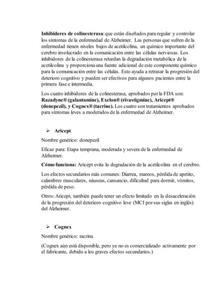 Inhibidores de colinesterasa: que están diseñados para regular y controlar 
los síntomas de la enfermedad de Alzheimer. Las personas que sufren de la 
enfermedad tienen niveles bajos de acetilcolina, un químico importante del 
cerebro involucrado en la comunicación entre las células nerviosas. Los 
inhibidores de la colinesterasa retardan la degradación metabólica de la 
acetilcolina y proporciona una fuente adicional de este componente químico 
para la comunicación entre las células. Esto ayuda a retrasar la progresión del 
deterioro cognitivo y pueden ser efectivos para algunos pacientes entre la 
primera fase e intermedia. 
Los cuatro inhibidores de la colinesterasa, aprobados por la FDA son: 
Razadyne® (galantamine), Exelon® (rivastigmine), Aricept® 
(donepezil), y Cognex® (tacrine). Los cuatro son tratamientos aprobados 
para síntomas leves a moderados de la enfermedad de Alzheimer. 
 Aricept 
Nombre genérico: donepezil 
Eficaz para: Etapa temprana, moderada y severa de la enfermedad de 
Alzheimer. 
Cómo funciona: Aricept evita la degradación de la acetilcolina en el cerebro. 
Los efectos secundarios más comunes: Diarrea, mareos, pérdida de apetito, 
calambres musculares, náuseas, cansancio, dificultad para dormir, vómitos, 
pérdida de peso. 
Otros: Aricept, también puede tener un efecto limitado en la desaceleración 
de la progresión del deterioro cognitivo leve (MCI por sus siglas en inglés) 
del Alzheimer. 
 Cognex 
Nombre genérico: tacrina 
(Cognex aún está disponible, pero ya no es comercializado activamente por 
el fabricante, debido a los graves efectos secundarios.) 
 
