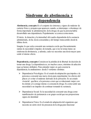 Síndrome de abstinencia y 
dependencia 
Abstinencia, concepto: Es el conjunto de síntomas y signos de malestar de 
carácter físico y psíquico que aparecen cuando, se interrumpe o disminuye de 
forma importante la administración de la droga a la que la persona había 
desarrollado una dependencia. Popularmente se conoce como mono. 
El inicio, la duración y la intensidad del cuadro dependerán de la sustancia 
administrada, de las dosis consumidas y del tiempo transcurrido desde la 
última dosis. 
Imagina lo que sería consumir una sustancia con la que frecuentemente 
sientes la necesidad o impulso de tomarla, que si no la tomas tienes un 
síndrome de abstinencia, y además, cada vez necesitas una dosis mayor para 
sentir el mismo efecto. 
Dependencia, concepto: Consiste en la pérdida de la libertad de decisión de 
tomar una droga. La dependencia es, en muchos casos, sinónimo de adicción 
(que ya hemos definido). Para entender mejor en qué consiste la 
dependencia, la analizaremos desde 3 vertientes distintas: 
 Dependencia Psicológica: Es el estado de adaptación que impulsa a la 
persona a consumir una nueva dosis para experimentar los efectos del 
placer y/o evitar el malestar derivado de la privación. Es un estado 
vivencial que lleva a la persona a creer que se relacionará mejor con 
los demás y/o consigo misma si consume la droga. Es como sentir una 
necesidad o un impulso de continuar tomando la sustancia. 
 Dependencia Social: Es la necesidad de consumir una droga como 
manifestación de pertenencia a un grupo social que nos proporciona 
signos de identidad 
 Dependencia Física: Es el estado de adaptación del organismo que 
necesita un cierto nivel de presencia de la droga para funcionar 
 