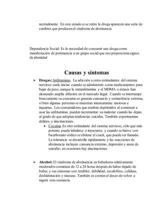 normalmente. En este estado si se retira la droga aparecen una serie de 
cambios que producen el síndrome de abstinencia. 
Dependencia Social: Es la necesidad de consumir una droga como 
manifestación de pertenencia a un grupo social que nos proporciona signos 
de identidad 
Causas y síntomas 
 Drogas: Anfetaminas. La adicción a estos estimulantes del sistema 
nervioso suele iniciar cuando se administran como medicamentos para 
bajar de peso, aunque la metanfetamina y el MDMA o éxtasis han 
alcanzado amplia difusión en el mercado ilegal. Cuando se interrumpe 
bruscamente su consumo se generan cansancio y somnolencia extrema, 
si bien algunas personas se muestran intensamente ansiosas e 
inquietas. Los consumidores que estaban deprimidos al comenzar a 
usar las anfetaminas pueden incrementar su malestar cuando las dejan, 
al grado de que adoptan tendencias suicidas. También experimentan 
delirios y alucinaciones. 
 Cocaína. Es otro estimulante del sistema nervioso, sólo que más 
potente; puede inhalarse o inyectarse, y cuando se hierve con 
bicarbonato sódico se obtiene el crack, que puede ser fumado. 
La tolerancia se desarrolla rápidamente y las reacciones de 
abstinencia incluyen cansancio extremo, depresión y ansia de 
suicidio; en ocasiones hay alucinaciones. 
 Alcohol: El síndrome de abstinencia en bebedores relativamente 
moderados comienza de 12 a 24 horas después de haber dejado de 
beber, y sus síntomas son: temblor, debilidad, escalofríos, cefaleas, 
deshidratación y náuseas. También es común el deseo de volver a 
ingerir esta sustancia. 
 
