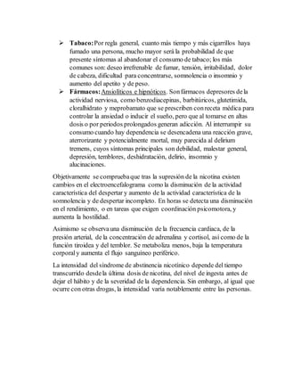  Tabaco: Por regla general, cuanto más tiempo y más cigarrillos haya 
fumado una persona, mucho mayor será la probabilidad de que 
presente síntomas al abandonar el consumo de tabaco; los más 
comunes son: deseo irrefrenable de fumar, tensión, irritabilidad, dolor 
de cabeza, dificultad para concentrarse, somnolencia o insomnio y 
aumento del apetito y de peso. 
 Fármacos: Ansiolíticos e hipnóticos. Son fármacos depresores de la 
actividad nerviosa, como benzodiacepinas, barbitúricos, glutetimida, 
cloralhidrato y meprobamato que se prescriben con receta médica para 
controlar la ansiedad o inducir el sueño, pero que al tomarse en altas 
dosis o por periodos prolongados generan adicción. Al interrumpir su 
consumo cuando hay dependencia se desencadena una reacción grave, 
aterrorizante y potencialmente mortal, muy parecida al delirium 
tremens, cuyos síntomas principales son debilidad, malestar general, 
depresión, temblores, deshidratación, delirio, insomnio y 
alucinaciones. 
Objetivamente se comprueba que tras la supresión de la nicotina existen 
cambios en el electroencefalograma como la disminución de la actividad 
característica del despertar y aumento de la actividad característica de la 
somnolencia y de despertar incompleto. En horas se detecta una disminución 
en el rendimiento, o en tareas que exigen coordinación psicomotora, y 
aumenta la hostilidad. 
Asimismo se observa una disminución de la frecuencia cardiaca, de la 
presión arterial, de la concentración de adrenalina y cortisol, así como de la 
función tiroidea y del temblor. Se metaboliza menos, baja la temperatura 
corporal y aumenta el flujo sanguíneo periférico. 
La intensidad del síndrome de abstinencia nicotínico depende del tiempo 
transcurrido desde la última dosis de nicotina, del nivel de ingesta antes de 
dejar el hábito y de la severidad de la dependencia. Sin embargo, al igual que 
ocurre con otras drogas, la intensidad varía notablemente entre las personas. 
 