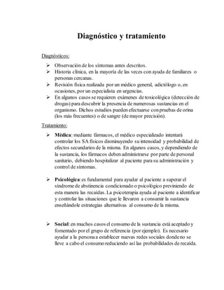 Diagnóstico y tratamiento 
Diagnósticos: 
 Observación de los síntomas antes descritos. 
 Historia clínica, en la mayoría de las veces con ayuda de familiares o 
personas cercanas. 
 Revisión física realizada por un médico general, adictólogo o, en 
ocasiones, por un especialista en urgencias. 
 En algunos casos se requieren exámenes de toxicológica (detección de 
drogas) para descubrir la presencia de numerosas sustancias en el 
organismo. Dichos estudios pueden efectuarse con pruebas de orina 
(los más frecuentes) o de sangre (de mayor precisión). 
Tratamiento: 
 Médica: mediante fármacos, el médico especializado intentará 
controlar los SA físicos disminuyendo su intensidad y probabilidad de 
efectos secundarios de la misma. En algunos casos, y dependiendo de 
la sustancia, los fármacos deben administrarse por parte de personal 
sanitario, debiendo hospitalizar al paciente para su administración y 
control de síntomas. 
 Psicológica: es fundamental para ayudar al paciente a superar el 
síndrome de abstinencia condicionado o psicológico previniendo de 
esta manera las recaídas. La psicoterapia ayuda al paciente a identificar 
y controlar las situaciones que le llevaron a consumir la sustancia 
enseñándole estrategias alternativas al consumo de la misma. 
 Social: en muchos casos el consumo de la sustancia está aceptado y 
fomentado por el grupo de referencia (por ejemplo). Es necesario 
ayudar a la persona a establecer nuevas redes sociales donde no se 
lleve a cabo el consumo reduciendo así las probabilidades de recaída. 
 