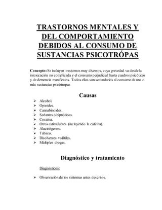 TRASTORNOS MENTALES Y 
DEL COMPORTAMIENTO 
DEBIDOS AL CONSUMO DE 
SUSTANCIAS PSICOTRÓPAS 
Concepto: Se incluyen trastornos muy diversos, cuya gravedad va desde la 
intoxicación no complicada y el consumo perjudicial hasta cuadros psicóticos 
y de demencia manifiestos. Todos ellos son secundarios al consumo de una o 
más sustancias psicótropas 
Causas 
 Alcohol. 
 Opioides. 
 Cannabinoides. 
 Sedantes o hipnóticos. 
 Cocaína. 
 Otros estimulantes (incluyendo la cafeína). 
 Alucinógenos. 
 Tabaco. 
 Disolventes volátiles. 
 Múltiples drogas. 
Diagnóstico y tratamiento 
Diagnósticos: 
 Observación de los síntomas antes descritos. 
 
