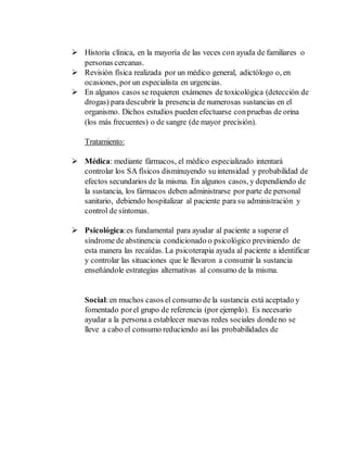  Historia clínica, en la mayoría de las veces con ayuda de familiares o 
personas cercanas. 
 Revisión física realizada por un médico general, adictólogo o, en 
ocasiones, por un especialista en urgencias. 
 En algunos casos se requieren exámenes de toxicológica (detección de 
drogas) para descubrir la presencia de numerosas sustancias en el 
organismo. Dichos estudios pueden efectuarse con pruebas de orina 
(los más frecuentes) o de sangre (de mayor precisión). 
Tratamiento: 
 Médica: mediante fármacos, el médico especializado intentará 
controlar los SA físicos disminuyendo su intensidad y probabilidad de 
efectos secundarios de la misma. En algunos casos, y dependiendo de 
la sustancia, los fármacos deben administrarse por parte de personal 
sanitario, debiendo hospitalizar al paciente para su administración y 
control de síntomas. 
 Psicológica: es fundamental para ayudar al paciente a superar el 
síndrome de abstinencia condicionado o psicológico previniendo de 
esta manera las recaídas. La psicoterapia ayuda al paciente a identificar 
y controlar las situaciones que le llevaron a consumir la sustancia 
enseñándole estrategias alternativas al consumo de la misma. 
Social: en muchos casos el consumo de la sustancia está aceptado y 
fomentado por el grupo de referencia (por ejemplo). Es necesario 
ayudar a la persona a establecer nuevas redes sociales donde no se 
lleve a cabo el consumo reduciendo así las probabilidades de 
 