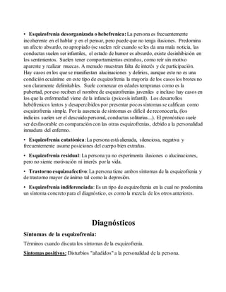 • Esquizofrenia desorganizada o hebefrenica: La persona es frecuentemente 
incoherente en el hablar y en el pensar, pero puede que no tenga ilusiones. Predomina 
un afecto absurdo, no apropiado (se suelen reír cuando se les da una mala noticia, las 
conductas suelen ser infantiles, el estado de humor es absurdo, existe desinhibición en 
los sentimientos. Suelen tener comportamientos extraños, como reír sin motivo 
aparente y realizar muecas. A menudo muestran falta de interés y de participación. 
Hay casos en los que se manifiestan alucinaciones y delirios, aunque esto no es una 
condición ecuánime en este tipo de esquizofrenia la mayoría de los casos los brotes no 
son claramente delimitables. Suele comenzar en edades tempranas como es la 
pubertad, por eso reciben el nombre de esquizofrenias juveniles e incluso hay casos en 
los que la enfermedad viene de la infancia (psicosis infantil). Los desarrollos 
hebéfrenicos lentos y desapercibidos por presentar pocos síntomas se califican como 
esquizofrenia simple. Por la ausencia de síntomas es difícil de reconocerla, (los 
indicios suelen ser el descuido personal, conductas solitarias...). El pronóstico suele 
ser desfavorable en comparación con las otras esquizofrenias, debido a la personalidad 
inmadura del enfermo. 
• Esquizofrenia catatónica: La persona está alienada, silenciosa, negativa y 
frecuentemente asume posiciones del cuerpo bien extrañas. 
• Esquizofrenia residual: La persona ya no experimenta ilusiones o alucinaciones, 
pero no siente motivación ni interés por la vida. 
• Trastorno esquizoafectivo: La persona tiene ambos síntomas de la esquizofrenia y 
de trastorno mayor de ánimo tal como la depresión. 
• Esquizofrenia indiferenciada: Es un tipo de esquizofrenia en la cual no predomina 
un síntoma concreto para el diagnóstico, es como la mezcla de los otros anteriores. 
Diagnósticos 
Síntomas de la esquizofrenia: 
Términos cuando discuta los síntomas de la esquizofrenia. 
Síntomas positivos: Disturbios "añadidos" a la personalidad de la persona. 
 