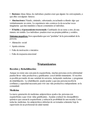 • Ilusiones: Ideas falsas, los individuos pueden creer que alguien los está espiando, o 
que ellos son alguien famoso. 
• Alucinaciones: Viendo, sintiendo, saboreando, escuchando u oliendo algo que 
verdaderamente no existe. La experiencia más común es la de escuchar voces 
imaginarias que dan mandatos o hacen comentarios al individuo. 
• El habla y el pensamiento trastornado: Cambiando de un tema a otro, de una 
manera sin sentido. Los individuos pueden crear sus propias palabras y sonidos. 
Síntomas negativos: Son capacidades que son "perdidas" de la personalidad de la 
persona. 
• Alienación social 
• Apatía extrema 
• Falta de motivación o iniciativa 
• Falta de respuesta emocional 
Tratamientos 
Recobro y Rehabilitación: 
Aunque no existe una cura para la esquizofrenia, muchas personas con la enfermedad 
pueden llevar vidas productivas y gratificantes con el debido tratamiento. El recobro 
es posible por medio de una variedad de servicios, incluyendo medicinas y programas 
de rehabilitación. La rehabilitación puede ayudar a que una persona recobre la 
confianza y capacidad necesaria para vivir una vida productiva e independiente en la 
comunidad. 
Medicina 
La nueva generación de medicinas antipsicóticas ayuda a las personas con 
esquizofrenia a que vivan vidas gratificantes. Ayudan a reducir los desequilibrios 
químicos que causan la esquizofrenia y reducen la posibilidad de una recaída. Como 
todas las medicinas, los antipsicóticos deberían de ser tomadas solamente bajo la 
supervisión de un profesional de salud mental. 
 
