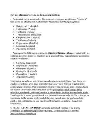 Hay dos clases mayores de medicina antipsicótica: 
• Antipsicóticos convencionales: Efectivamente controlan los síntomas "positivos" 
tales como las alucinaciones, ilusiones y la confusión de la esquizofrenia. 
 Haloperidol (Halopidol) 
 Flufenazina (Prolixin) 
 Tiothixene (Navane) 
 Trifluoperazina (Stelazine) 
 Clorpromazina (Largactil) 
 Tioridazina (Melleril) 
 Perphenazina (Trilafon) 
 Loxapina (Loxitane) 
 Pipotiazina (Piportil) 
• Antipsicóticos de la nueva generación (también llamados atípicos) tratan tanto los 
síntomas positivos como los negativos de la esquizofrenia, frecuentemente con menos 
efectos secundarios. 
 Clozapina (Leponex) 
 Risperidona (Risperdal) 
 Olanzapina (Zyprexa) 
 Quetiapina (Seroquel) 
 Ziprasidona (Geodon) 
 Aripiprazol (Abilify) 
Los efectos secundarios son comunes con las drogas antipsicóticas. Van desde los 
efectos secundarios leves tales como: la boca seca, visión borrosa, estreñimiento, 
somnolencia y mareos. Que usualmente desaparecen después de unas semanas, hasta 
los efectos secundarios más serios tales como: problemas con el control de los 
músculos, caminando, estremecimientos y movimientos faciales incontrolables (ticks ). 
Las drogas de la nueva generación tienen menos efectos secundarios. Sin embargo, es 
importante hablar con su profesional de la salud mental antes de que haga algún 
cambio con su medicina ya que muchos de los efectos secundarios pueden ser 
controlados. 
OTROS TRATAMIENTOS: Psicoterapia individual, familiar y de grupo, 
Estrategias de Terapia Ocupacional y Laboral, Modificaciones del entorno, 
Intervenciones comunitarias 
 