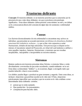 Trastorno delirante 
Concepto: El trastorno delirante es un trastorno psicótico que se caracteriza por la 
presencia de una o más ideas delirantes sin que se produzca otra patología 
significativa. Estas ideas delirantes deben persistir como mínimo un mes y no deben 
ser la consecuencia directa del consumo de algún tipo de sustancias o enfermedad 
médica. 
Causas 
Los factores desencadenantes de esta enfermedad se encuentran muy activos en 
individuos que presentan un acusado narcisismo (problemas de abandonos, frialdad 
emocional del cuidador/a, rechazos…) y que se han visto expuestos a serias 
frustraciones, dotados de una baja autoestima. Esto provoca que se dispare en los 
mismos el mecanismo natural de Proyección, en virtud del cual tendemos a atribuir a 
otros aquellos impulsos, fantasías, frustraciones y tensiones que nos resultan 
inexplicables, inaceptables e insoportables en nosotros mismos. 
Síntomas 
Quienes padecen este trastorno presentan ideas ficticias o creencias falsas y están 
absolutamente convencidas de que están sucediendo, cuando realmente no es así. 
Estas ideas se denominan "delirios" y, en ocasiones, llegan a atosigarla tanto que 
pueden inducirle a hacer cosas extrañas. 
Los delirios pueden llegar a producir un gran tormento y angustia. Entre estas ideas, se 
incluyen situaciones que podrían suceder en la vida real; O bien, situaciones 
prácticamente imposibles que sucedan y que no ocurren en la vida cotidiana como: 
denominadas ideas delirantes extrañas. 
 pensar que te están espiando. 
 Que pueden leer los pensamientos. 
 conspiración para hacerles daño. 
 