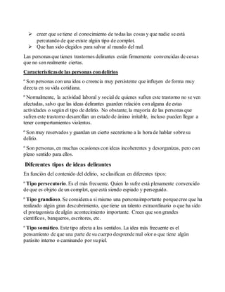  creer que se tiene el conocimiento de todas las cosas y que nadie se está 
percatando de que existe algún tipo de complot. 
 Que han sido elegidos para salvar al mundo del mal. 
Las personas que tienen trastornos delirantes están firmemente convencidas de cosas 
que no son realmente ciertas. 
Características de las personas con delirios 
º Son personas con una idea o creencia muy persistente que influyen de forma muy 
directa en su vida cotidiana. 
º Normalmente, la actividad laboral y social de quienes sufren este trastorno no se ven 
afectadas, salvo que las ideas delirantes guarden relación con alguna de estas 
actividades o según el tipo de delirio. No obstante, la mayoría de las personas que 
sufren este trastorno desarrollan un estado de ánimo irritable, incluso pueden llegar a 
tener comportamientos violentos. 
º Son muy reservados y guardan un cierto secretismo a la hora de hablar sobre su 
delirio. 
º Son personas, en muchas ocasiones con ideas incoherentes y desorganizas, pero con 
pleno sentido para ellos. 
Diferentes tipos de ideas delirantes 
En función del contenido del delirio, se clasifican en diferentes tipos: 
º Tipo persecutorio. Es el más frecuente. Quien lo sufre está plenamente convencido 
de que es objeto de un complot, que está siendo espiado y perseguido. 
º Tipo grandioso. Se considera a sí mismo una persona importante porque cree que ha 
realizado algún gran descubrimiento, que tiene un talento extraordinario o que ha sido 
el protagonista de algún acontecimiento importante. Creen que son grandes 
científicos, banqueros, escritores, etc. 
º Tipo somático. Este tipo afecta a los sentidos. La idea más frecuente es el 
pensamiento de que una parte de su cuerpo desprende mal olor o que tiene algún 
parásito interno o caminando por su piel. 
 