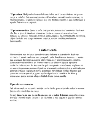 º Tipo celoso. El objeto fundamental de este delirio es el convencimiento de que su 
pareja le es infiel. Este convencimiento está basado en suposiciones incorrectas y en 
pruebas inciertas. El gran problema de este tipo de idea delirante es que puede llegar a 
agredir físicamente a su pareja. 
º Tipo erotomaníaco. Quien lo sufre cree que otra persona está enamorada de él o de 
ella. Por lo general, tienden a ponerse en contacto con esa persona a través de 
llamadas de teléfono, mensajes de móvil, cartas, regalos, etc. Normalmente, la persona 
objeto de dicha idea ocupa un estatus superior, aunque también puede ser un 
desconocido. 
Tratamiento 
El tratamiento más indicado para el trastorno delirante es combinado. Suele ser 
necesario el uso de medicamentos para poder paliar los síntomas: tanto en el caso de 
que aparezcan de manera paulatina interpretaciones y comportamientos extraños, 
como cuando se manifiesta en forma de brote, los fármacos ayudan a parar la 
evolución del trastorno. La intervención psicoterapéutica normalmente se plantea en 
un momento posterior, cuando el paciente se encuentra más receptivo y motivado para 
cambiar actitudes y aprender nuevas estrategias para reducir fuentes de estrés que 
potencien nuevos episodios, y para ayudar al paciente a identificar las ideas y 
sensaciones que se asocian a la posibilidad de una nueva recaída. 
Tipos de tratamientos 
Del mismo modo es necesario trabajar con la familia para orientarles sobre la manera 
de proceder en este tipo de casos. 
Es muy importante que los medicamentos no se dejen de tomar aunque la persona 
afectada se sienta mejor, ya que, si los suspende, lo más seguro es que los síntomas 
vuelvan. 
 