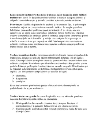 Es aconsejable visitar periódicamente a un psicólogo o psiquiatra como parte del 
tratamiento, con el fin de que le ayuden y orienten a entender esos pensamientos y 
así poder controlarlos mejor y aprender, también, a prevenir problemas futuros. 
Psicoterapia: Debido a la paranoia del paciente y sus creencias fijas, la psicoterapia 
destinada a mejorar su comprensión es a menudo ineficaz. La terapia que ofrece 
habilidades para resolver problemas puede ser más útil. A los clientes que son 
agresivos se les anima a encontrar salidas saludables para su frustración. El primer 
objetivo del terapeuta es a menudo ganar la confianza del paciente. El terapeuta puede 
tratar de empujarle hacia la realidad y trabajar con cualquier duda que tenga en 
relación a su creencia de que su pareja es infiel. Muchos pacientes con trastorno 
delirante celotípico nunca aceptan que sus creencias son falsas, aunque pueden ser 
menos hostiles con el tiempo. 
Medicación antisicótica: Las personas con trastorno delirante pueden sospechar de la 
medicación, haciendo de esta una opción de tratamiento potencial sólo en algunos 
casos. Los antipsicóticos se emplean a menudo para reducir los síntomas del trastorno 
delirante celotípico. Se administra por vía oral o como una inyección que dura por un 
período de tiempo prolongado. Las inyecciones a menudo son preferibles debido a que 
no requieren del cumplimiento de la toma de medicamentos por vía oral en casa, 
explica. Los medicamentos antipsicóticos de elección incluyen: 
 olanzapina. 
 Risperidona. 
 quetiapina. 
Estos medicamentos pueden tener graves efectos adversos, disminuyendo las 
probabilidades de seguir tomándolos. 
Medicación de emergencia: En casos de agitación severa o violencia, puede ser 
necesaria la medicación antipsicótica de emergencia. 
 El haloperidol se da a menudo como una inyección para disminuir el 
comportamiento y la agitación del paciente en una situación de crisis. 
 Un medicamento contra la ansiedad como el lorazepam se puede dar junto con 
el antipsicótico. 
 