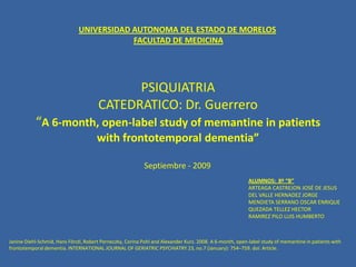 PSIQUIATRIACATEDRATICO: Dr. Guerrero“A 6-month, open-label study of memantine in patients with frontotemporaldementia” UNIVERSIDAD AUTONOMA DEL ESTADO DE MORELOS FACULTAD DE MEDICINA Septiembre - 2009 ALUMNOS:  8º “B” ARTEAGA CASTREJON JOSÉ DE JESUS DEL VALLE HERNADEZ JORGE MENDIETA SERRANO OSCAR ENRIQUE QUEZADA TELLEZ HECTOR RAMIREZ PILO LUIS HUMBERTO Janine Diehl-Schmid,Hans Förstl, Robert Perneczky, Corina Pohl and Alexander Kurz. 2008. A 6-month, open-label study of memantine in patients with frontotemporaldementia. INTERNATIONAL JOURNAL OF GERIATRIC PSYCHIATRY 23, no.7 (January): 754–759. doi: Article. 