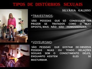 *TRAVESTIMOS:
SÃO PESSOAS QUE SÓ CONSEGUEM TER
PRAZER SE TRATADOS COMO O SEXO
OPOSTO, MAIS NÃO SÃO HOMOSSEXUAIS.
*VOYEURISMO:
SÃO PESSOAS QUE GOSTAM DE OBSERVA
PESSOAS NUAS OU TENDO RELAÇÕES
SEXUAIS SEM O CONSETIMENTO DELES,
ENQUANTO ASSITEM ELES SE
MASTURBAM.
TIPOS DE DISTÚRBIOS SEXUAIS
SILVÂNIA GALDINO
 