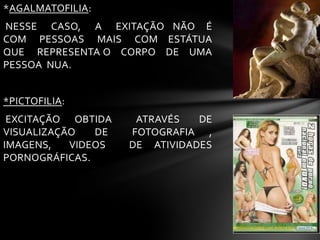 *AGALMATOFILIA:
NESSE CASO, A EXITAÇÃO NÃO É
COM PESSOAS MAIS COM ESTÁTUA
QUE REPRESENTA O CORPO DE UMA
PESSOA NUA.
*PICTOFILIA:
EXCITAÇÃO OBTIDA ATRAVÉS DE
VISUALIZAÇÃO DE FOTOGRAFIA ,
IMAGENS, VIDEOS DE ATIVIDADES
PORNOGRÁFICAS.
 