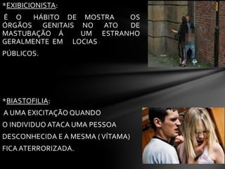 *EXIBICIONISTA:
É O HÁBITO DE MOSTRA OS
ÓRGÃOS GENITAIS NO ATO DE
MASTUBAÇÃO Á UM ESTRANHO
GERALMENTE EM LOCIAS
PÚBLICOS.
*BIASTOFILIA:
A UMA EXICITAÇÃO QUANDO
O INDIVIDUO ATACA UMA PESSOA
DESCONHECIDA E A MESMA ( VÍTAMA)
FICA ATERRORIZADA.
 