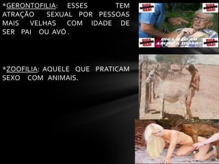 *GERONTOFILIA: ESSES TEM
ATRAÇÃO SEXUAL POR PESSOAS
MAIS VELHAS COM IDADE DE
SER PAI OU AVÓ .
*ZOOFILIA: AQUELE QUE PRATICAM
SEXO COM ANIMAIS.
 