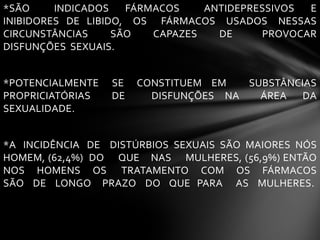 *SÃO INDICADOS FÁRMACOS ANTIDEPRESSIVOS E
INIBIDORES DE LIBIDO, OS FÁRMACOS USADOS NESSAS
CIRCUNSTÂNCIAS SÃO CAPAZES DE PROVOCAR
DISFUNÇÕES SEXUAIS.
*POTENCIALMENTE SE CONSTITUEM EM SUBSTÂNCIAS
PROPRICIATÓRIAS DE DISFUNÇÕES NA ÁREA DA
SEXUALIDADE.
*A INCIDÊNCIA DE DISTÚRBIOS SEXUAIS SÃO MAIORES NÓS
HOMEM, (62,4%) DO QUE NAS MULHERES, (56,9%) ENTÃO
NOS HOMENS OS TRATAMENTO COM OS FÁRMACOS
SÃO DE LONGO PRAZO DO QUE PARA AS MULHERES.
 