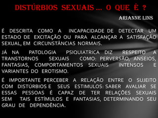 É DESCRITA COMO A INCAPACIDADE DE DETECTAR UM
ESTADO DE EXCITAÇÃO OU PARA ALCANÇAR A SATISFAÇÃO
SEXUAL, EM CIRCUNSTÂNCIAS NORMAIS.
JÁ NA PATOLOGIA PSIQUIATRICA DIZ RESPEITO A
TRANSTORNOS SEXUAIS COMO: PERVERSÃO, ANSEIOS,
FANTASIAS, COMPORTAMENTOS SEXUAIS INTENSOS E
VARIANTES DO EROTISMO.
É IMPORTANTE PERCEBER A RELAÇÃO ENTRE O SUJEITO
COM DISTÚRBIOS E SEUS ESTIMULOS: SABER AVALIAR SE
ESSAS PESSOAS É CAPAZ DE TER RELAÇÕES SEXUAIS
SEM TAIS ESTÍMULOS E FANTASIAS, DETERMINANDO SEU
GRAU DE DEPENDÊNCIA.
DISTÚRBIOS SEXUAIS ... O QUE É ?
ARIANNE LINS
 