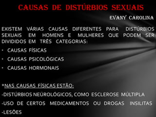 EXISTEM VÁRIAS CAUSAS DIFERENTES PARA DISTÚRBIOS
SEXUAIS EM HOMENS E MULHERES QUE PODEM SER
DIVIDIDOS EM TRÊS CATEGORIAS:
• CAUSAS FÍSICAS
• CAUSAS PSICOLÓGICAS
• CAUSAS HORMONAIS
*NAS CAUSAS FÍSICAS ESTÃO:
-DISTÚRBIOS NEÚROLÓGICOS, COMO ESCLEROSE MÚLTIPLA
-USO DE CERTOS MEDICAMENTOS OU DROGAS INSILITAS
-LESÕES
CAUSAS DE DISTÚRBIOS SEXUAIS
evany carolina
 
