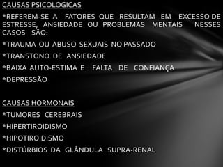 CAUSAS PSICOLOGICAS
*REFEREM-SE A FATORES QUE RESULTAM EM EXCESSO DE
ESTRESSE, ANSIEDADE OU PROBLEMAS MENTAIS NESSES
CASOS SÃO:
*TRAUMA OU ABUSO SEXUAIS NO PASSADO
*TRANSTONO DE ANSIEDADE
*BAIXA AUTO-ESTIMA E FALTA DE CONFIANÇA
*DEPRESSÃO
CAUSAS HORMONAIS
*TUMORES CEREBRAIS
*HIPERTIROIDISMO
*HIPOTIROIDISMO
*DISTÚRBIOS DA GLÂNDULA SUPRA-RENAL
 