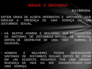 EXITEM SINAIS DE ALERTA DIFERENTES E SINTOMAS QUE
INDICAM A PRESENÇA DE UMA DOENÇA OU UM
DISTÚRBIOS SEXUAL.
• HÁ MUITOS HOMEM E MULHERES QUE DESENVOLVEM
OS SINTOMAS DE DISTÚRBIOS SEXUAIS DE REPENTE,
DEPOIS DE DESFRUTAR DE UMA VIDA NORMAL E
SAÚDAVEL.
• HOMENS E MULHERES PODEM DESENVOLVER
SINTOMAS DE DISTÚRBIOS SEXUAIS DEPOIS DE ESTAR
EM UM ACIDENTE, PASSANDO POR UMA GRANDE
MUDANÇA DE VIDA OU SER DIAGNOSTICADO COM
UMA DOENÇA.
SINAIS E SINTOMAS
eli Cristina
 