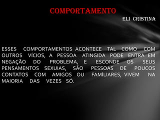 ESSES COMPORTAMENTOS ACONTECE TAL COMO COM
OUTROS VÍCIOS, A PESSOA ATINGIDA PODE ENTRA EM
NEGAÇÃO DO PROBLEMA, E ESCONDE OS SEUS
PENSAMENTOS SEXUIAS, SÃO PESSOAS DE POUCOS
CONTATOS COM AMIGOS OU FAMÍLIARES, VIVEM NA
MAIORIA DAS VEZES SÓ.
COMPORTAMENTO
eli cristina
 