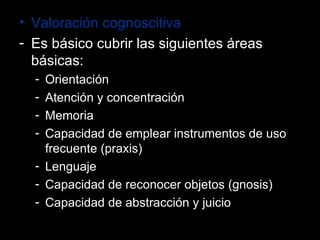 Valoración cognoscitiva Es básico cubrir las siguientes áreas básicas: Orientación Atención y concentración Memoria Capacidad de emplear instrumentos de uso frecuente (praxis) Lenguaje Capacidad de reconocer objetos (gnosis) Capacidad de abstracción y juicio 