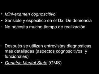 Mini-examen cognoscitivo Sensible y especifico en el Dx. De demencia No necesita mucho tiempo de realización Después se utilizan entrevistas diagnosticas mas detalladas (aspectos cognoscitivos  y funcionales) Geriatric Mental State  (GMS) 