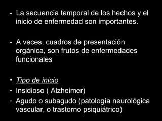 -  La secuencia temporal de los hechos y el inicio de enfermedad son importantes. -  A veces, cuadros de presentación orgánica, son frutos de enfermedades funcionales Tipo de inicio Insidioso ( Alzheimer) Agudo o subagudo (patología neurológica vascular, o trastorno psiquiátrico) 