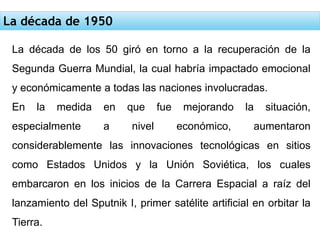 La década de 1950
La década de los 50 giró en torno a la recuperación de la
Segunda Guerra Mundial, la cual habría impactado emocional
y económicamente a todas las naciones involucradas.
En la medida en que fue mejorando la situación,
especialmente a nivel económico, aumentaron
considerablemente las innovaciones tecnológicas en sitios
como Estados Unidos y la Unión Soviética, los cuales
embarcaron en los inicios de la Carrera Espacial a raíz del
lanzamiento del Sputnik I, primer satélite artificial en orbitar la
Tierra.
 
