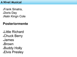 A Nivel Musical
●Frank Sinatra,
●Doris Day
●Natn Kingn Cole
Posteriormente
●Little Richard
●Chuck Berry
●James
●Brown
●Buddy Holly
●Elvis Presley
 