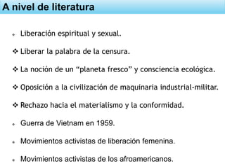 A nivel de literatura
 Liberación espiritual y sexual.
 Liberar la palabra de la censura.
 La noción de un “planeta fresco” y consciencia ecológica.
 Oposición a la civilización de maquinaria industrial-militar.
 Rechazo hacia el materialismo y la conformidad.
 Guerra de Vietnam en 1959.
 Movimientos activistas de liberación femenina.
 Movimientos activistas de los afroamericanos.
 