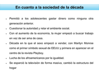 En cuanto a la sociedad de la década
 Permitió a los adolescentes gastar dinero como ninguna otra
generación anterior.
 Cuestionar la autoridad y retar el ambiente social.
 Con el aumento de la economía, la mujer empezó a buscar trabajo
en vez de ser ama de casa.
 Década en la que el sexo empezó a vender, con Marilyn Monroe
como el primer símbolo sexual de EEUU y primera en aparecer en el
centro de la revista Playboy.
 Lucha de los afroamericanos por la igualdad.
 Se esparció la televisión de forma masiva, cambió la estructura del
hogar
 