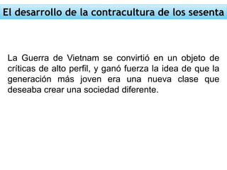 El desarrollo de la contracultura de los sesenta
La Guerra de Vietnam se convirtió en un objeto de
críticas de alto perfil, y ganó fuerza la idea de que la
generación más joven era una nueva clase que
deseaba crear una sociedad diferente.
 