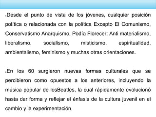 ●Desde el punto de vista de los jóvenes, cualquier posición
política o relacionada con la política Excepto El Comunismo,
Conservatismo Anarquismo, Podía Florecer: Anti materialismo,
liberalismo, socialismo, misticismo, espiritualidad,
ambientalismo, feminismo y muchas otras orientaciones.
●En los 60 surgieron nuevas formas culturales que se
percibieron como opuestos a los anteriores, incluyendo la
música popular de losBeatles, la cual rápidamente evolucionó
hasta dar forma y reflejar el énfasis de la cultura juvenil en el
cambio y la experimentación.
 