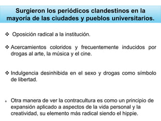 Surgieron los periódicos clandestinos en la
mayoría de las ciudades y pueblos universitarios.
 Oposición radical a la institución.
 Acercamientos coloridos y frecuentemente inducidos por
drogas al arte, la música y el cine.
 Indulgencia desinhibida en el sexo y drogas como símbolo
de libertad.
 Otra manera de ver la contracultura es como un principio de
expansión aplicado a aspectos de la vida personal y la
creatividad, su elemento más radical siendo el hippie.
 