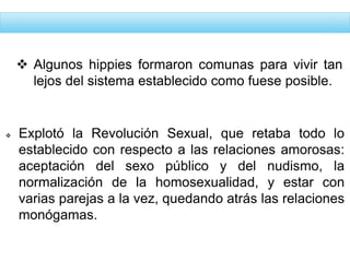  Explotó la Revolución Sexual, que retaba todo lo
establecido con respecto a las relaciones amorosas:
aceptación del sexo público y del nudismo, la
normalización de la homosexualidad, y estar con
varias parejas a la vez, quedando atrás las relaciones
monógamas.
 Algunos hippies formaron comunas para vivir tan
lejos del sistema establecido como fuese posible.
 