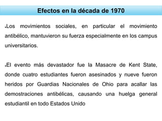 Efectos en la década de 1970
●Los movimientos sociales, en particular el movimiento
antibélico, mantuvieron su fuerza especialmente en los campus
universitarios.
●El evento más devastador fue la Masacre de Kent State,
donde cuatro estudiantes fueron asesinados y nueve fueron
heridos por Guardias Nacionales de Ohio para acallar las
demostraciones antibélicas, causando una huelga general
estudiantil en todo Estados Unido
 
