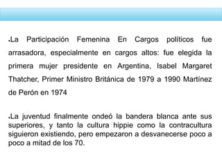 ●La Participación Femenina En Cargos políticos fue
arrasadora, especialmente en cargos altos: fue elegida la
primera mujer presidente en Argentina, Isabel Margaret
Thatcher, Primer Ministro Británica de 1979 a 1990 Martínez
de Perón en 1974
●La juventud finalmente ondeó la bandera blanca ante sus
superiores, y tanto la cultura hippie como la contracultura
siguieron existiendo, pero empezaron a desvanecerse poco a
poco a mitad de los 70.
 