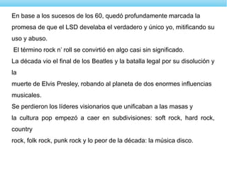 En base a los sucesos de los 60, quedó profundamente marcada la
promesa de que el LSD develaba el verdadero y único yo, mitificando su
uso y abuso.
El término rock n’ roll se convirtió en algo casi sin significado.
La década vio el final de los Beatles y la batalla legal por su disolución y
la
muerte de Elvis Presley, robando al planeta de dos enormes influencias
musicales.
Se perdieron los líderes visionarios que unificaban a las masas y
la cultura pop empezó a caer en subdivisiones: soft rock, hard rock,
country
rock, folk rock, punk rock y lo peor de la década: la música disco.
 