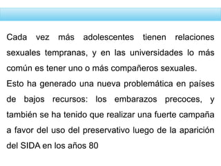 Cada vez más adolescentes tienen relaciones
sexuales tempranas, y en las universidades lo más
común es tener uno o más compañeros sexuales.
Esto ha generado una nueva problemática en países
de bajos recursos: los embarazos precoces, y
también se ha tenido que realizar una fuerte campaña
a favor del uso del preservativo luego de la aparición
del SIDA en los años 80
 