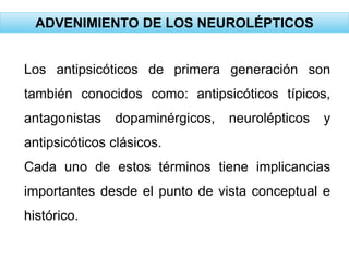 ADVENIMIENTO DE LOS NEUROLÉPTICOS
Los antipsicóticos de primera generación son
también conocidos como: antipsicóticos típicos,
antagonistas dopaminérgicos, neurolépticos y
antipsicóticos clásicos.
Cada uno de estos términos tiene implicancias
importantes desde el punto de vista conceptual e
histórico.
 