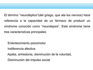 El término “neuroléptico”(del griego, que ata los nervios) hace
referencia a la capacidad de un fármaco de producir un
síndrome conocido como “neurolepsis”. Este síndrome tiene
tres características principales:
Enlentecimiento psicomotor
Indiferencia afectiva
Apatia, anhedonia, disminución de la voluntad,
Disminución del impulso social
 