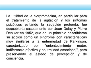 La utilidad de la clorpromacina, en particular para
el tratamiento de la agitación y los síntomas
psicóticos evitando la sedación profunda, fue
descubierta casualmente por Jean Delay y Pierre
Deniker en 1952, que en un principio describieron
su acción como un síndrome con características
muy similares a la enfermedad de Parkinson,
caracterizado por "enlentecimiento motor,
indiferencia afectiva y neutralidad emocional", pero
preservando el estado de percepción y de
conciencia.
 