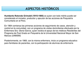 ASPECTOS HISTÓRICOS
Humberto Rotondo Grimaldi (1915-1985) es quien con todo mérito puede ser
considerado el iniciador, productor y ejecutor de las acciones de Psiquiatría
Comunitaria en el Perú.
En 1964 comienza las primeras acciones de seguimiento de casos, atención y
control en la comunidad, con un programa de visitas domiciliarias efectuado por la
Enfermera Sra. Gloria García, quien recibía el apoyo de los médicos Residentes del
Programa de Post Grado en Psiquiatría de la Universidad Nacional Mayor de San
Marcos (UNMSM)
Posteriormente, en 1968, con la misma enfermera, inicia un programa educativo
para familiares de pacientes, con la participación de alumnas de enfermería
 