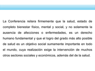 La Conferencia reitera firmemente que la salud, estado de
completo bienestar físico, mental y social, y no solamente la
ausencia de afecciones o enfermedades, es un derecho
humano fundamental y que el logro del grado más alto posible
de salud es un objetivo social sumamente importante en todo
el mundo, cuya realización exige la intervención de muchos
otros sectores sociales y económicos, además del de la salud.
 