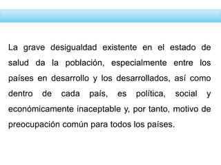 La grave desigualdad existente en el estado de
salud da la población, especialmente entre los
países en desarrollo y los desarrollados, así como
dentro de cada país, es política, social y
económicamente inaceptable y, por tanto, motivo de
preocupación común para todos los países.
 