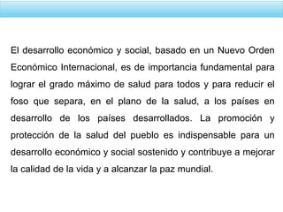 El desarrollo económico y social, basado en un Nuevo Orden
Económico Internacional, es de importancia fundamental para
lograr el grado máximo de salud para todos y para reducir el
foso que separa, en el plano de la salud, a los países en
desarrollo de los países desarrollados. La promoción y
protección de la salud del pueblo es indispensable para un
desarrollo económico y social sostenido y contribuye a mejorar
la calidad de la vida y a alcanzar la paz mundial.
 