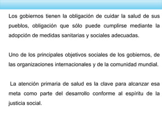 Los gobiernos tienen la obligación de cuidar la salud de sus
pueblos, obligación que sólo puede cumplirse mediante la
adopción de medidas sanitarias y sociales adecuadas.
Uno de los principales objetivos sociales de los gobiernos, de
las organizaciones internacionales y de la comunidad mundial.
La atención primaria de salud es la clave para alcanzar esa
meta como parte del desarrollo conforme al espíritu de la
justicia social.
 